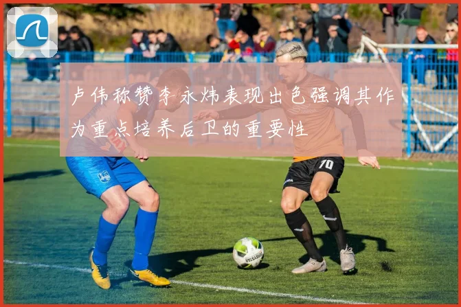 卢伟称赞李永炜表现出色强调其作为重点培养后卫的重要性