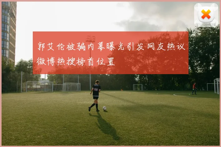 郭艾伦被骗内幕曝光引发网友热议微博热搜榜首位置