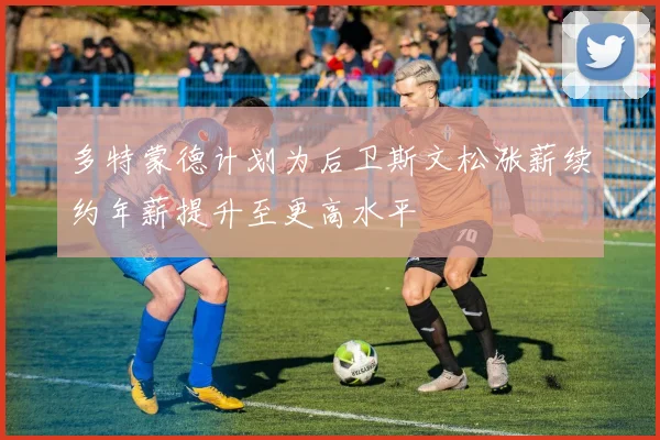 多特蒙德计划为后卫斯文松涨薪续约年薪提升至更高水平