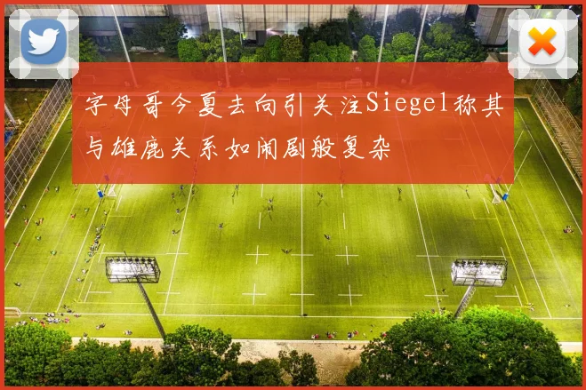 字母哥今夏去向引关注Siegel称其与雄鹿关系如闹剧般复杂