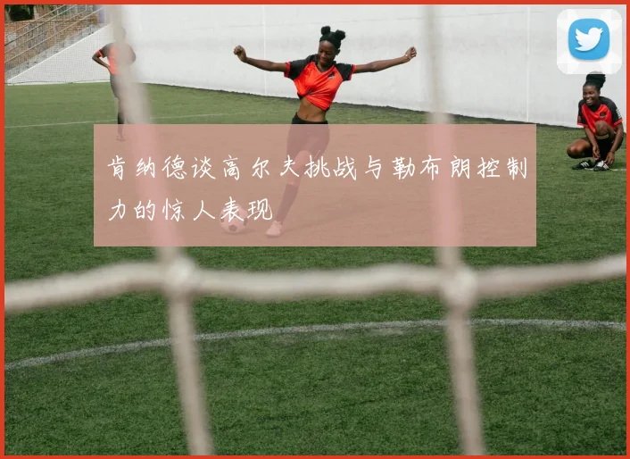 肯纳德谈高尔夫挑战与勒布朗控制力的惊人表现