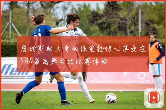詹姆斯助力肯纳德重拾信心享受在NBA最高舞台的比赛体验